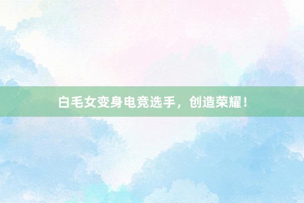 白毛女变身电竞选手，创造荣耀！