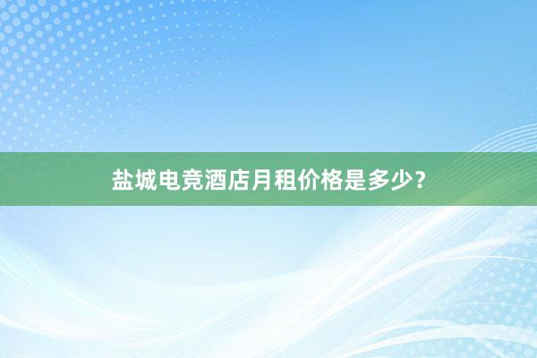 盐城电竞酒店月租价格是多少？