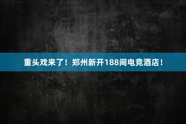 重头戏来了！郑州新开188间电竞酒店！