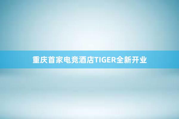 重庆首家电竞酒店TIGER全新开业