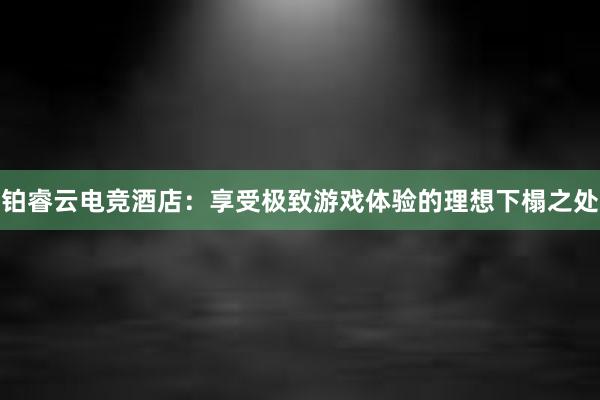 铂睿云电竞酒店：享受极致游戏体验的理想下榻之处