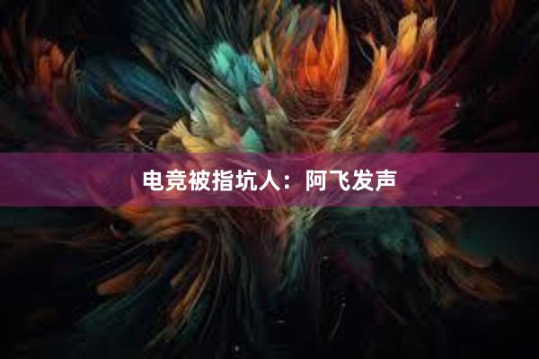 电竞被指坑人：阿飞发声